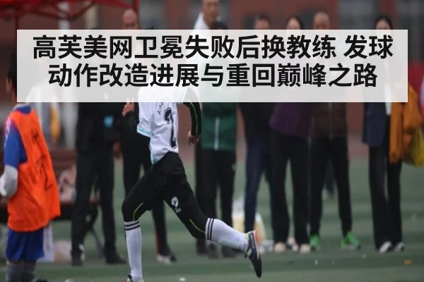 高芙美网卫冕失败后换教练 发球动作改造进展与重回巅峰之路