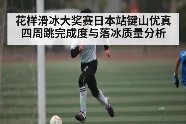 花样滑冰大奖赛日本站键山优真四周跳完成度与落冰质量分析